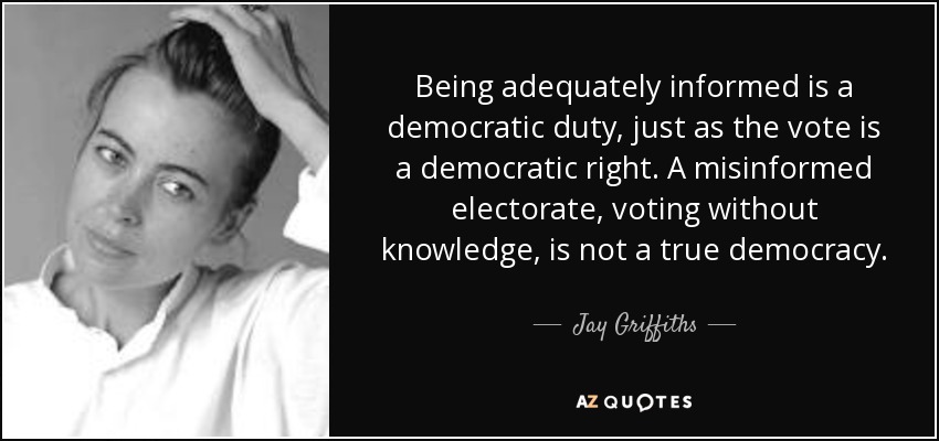 Being adequately informed is a democratic duty, just as the vote is a democratic right. A misinformed electorate, voting without knowledge, is not a true democracy. - Jay Griffiths