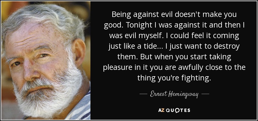 Being against evil doesn't make you good. Tonight I was against it and then I was evil myself. I could feel it coming just like a tide... I just want to destroy them. But when you start taking pleasure in it you are awfully close to the thing you're fighting. - Ernest Hemingway
