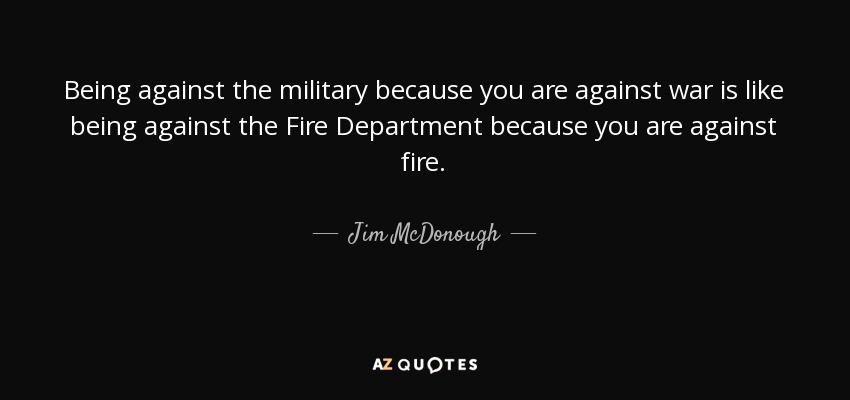 Being against the military because you are against war is like being against the Fire Department because you are against fire. - Jim McDonough