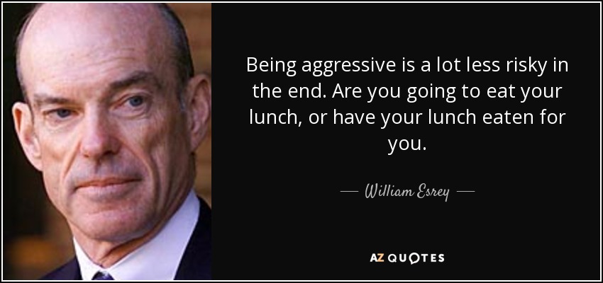 Being aggressive is a lot less risky in the end. Are you going to eat your lunch, or have your lunch eaten for you. - William Esrey