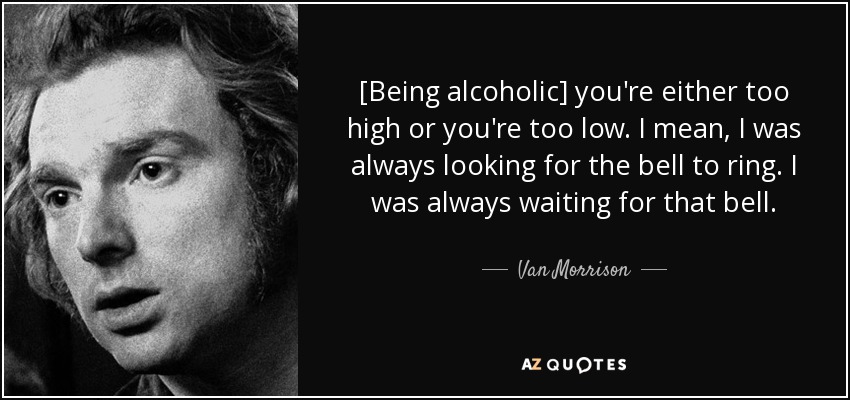 [Being alcoholic] you're either too high or you're too low. I mean, I was always looking for the bell to ring. I was always waiting for that bell. - Van Morrison