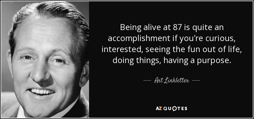 Being alive at 87 is quite an accomplishment if you're curious, interested, seeing the fun out of life, doing things, having a purpose. - Art Linkletter