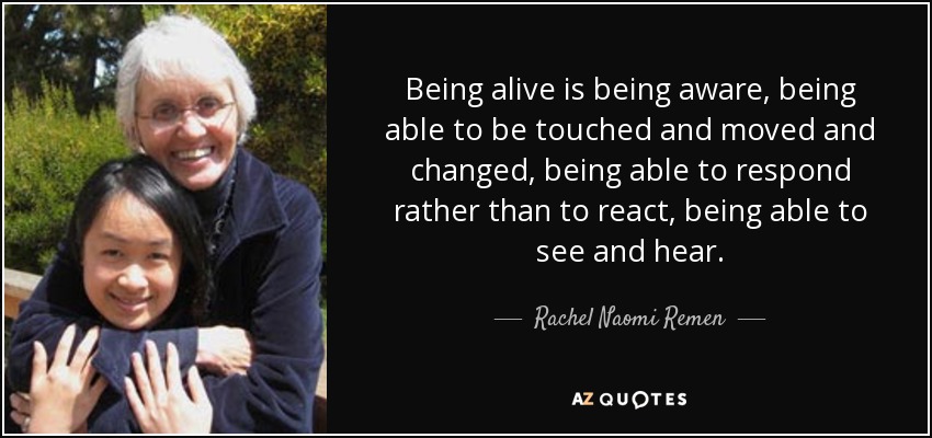 Being alive is being aware, being able to be touched and moved and changed, being able to respond rather than to react, being able to see and hear. - Rachel Naomi Remen