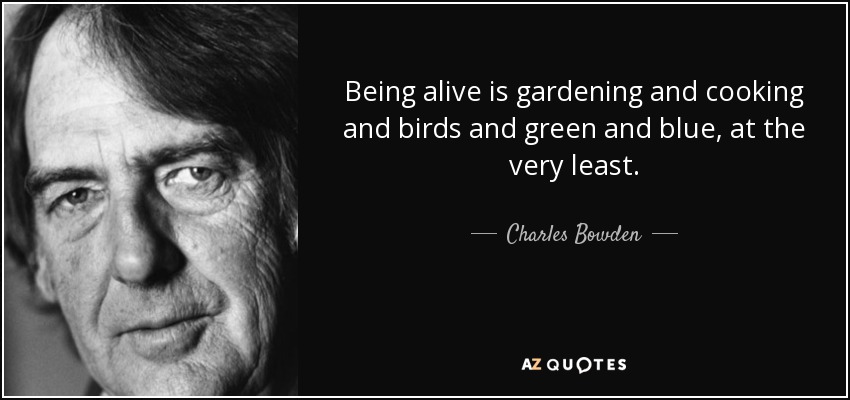 Being alive is gardening and cooking and birds and green and blue, at the very least. - Charles Bowden