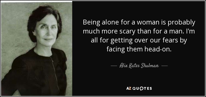 Being alone for a woman is probably much more scary than for a man. I'm all for getting over our fears by facing them head-on. - Alix Kates Shulman