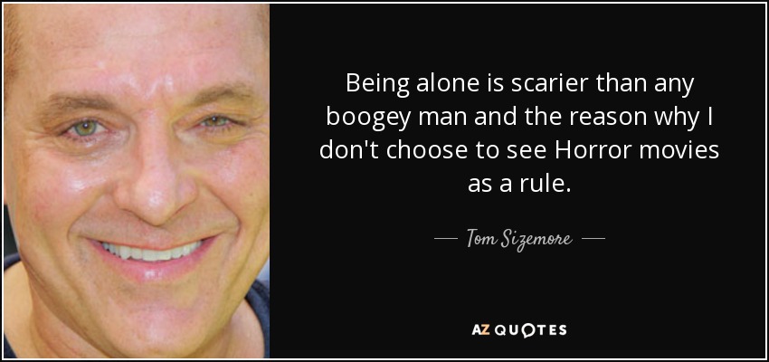 Being alone is scarier than any boogey man and the reason why I don't choose to see Horror movies as a rule. - Tom Sizemore