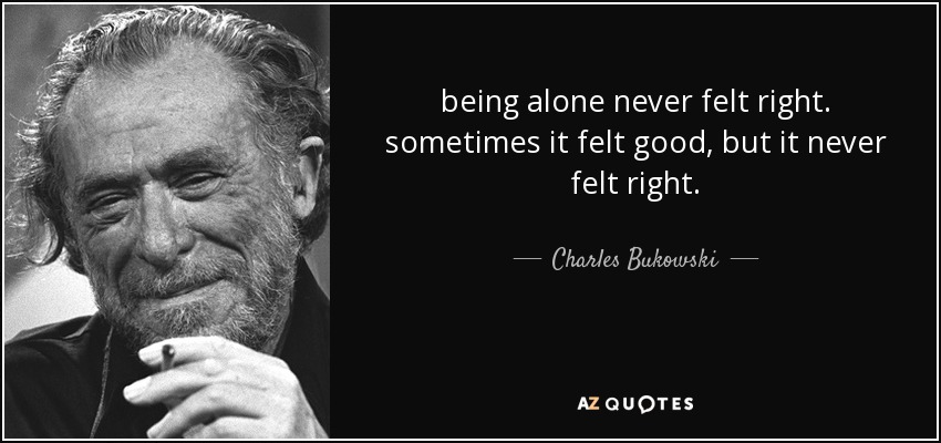 being alone never felt right. sometimes it felt good, but it never felt right. - Charles Bukowski