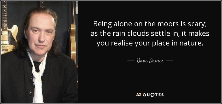 Being alone on the moors is scary; as the rain clouds settle in, it makes you realise your place in nature. - Dave Davies