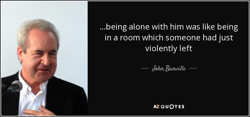 ...being alone with him was like being in a room which someone had just violently left - John Banville