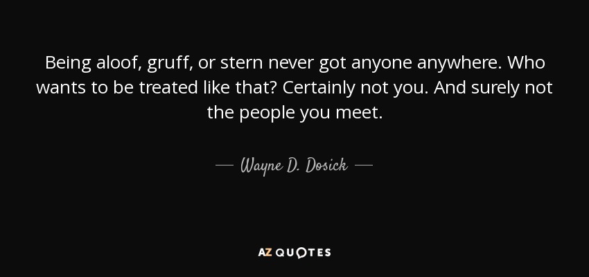 Being aloof, gruff, or stern never got anyone anywhere. Who wants to be treated like that? Certainly not you. And surely not the people you meet. - Wayne D. Dosick
