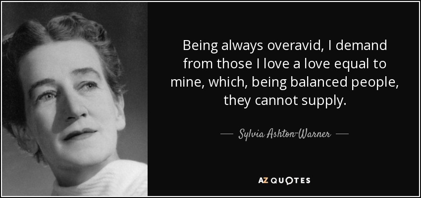Being always overavid, I demand from those I love a love equal to mine, which, being balanced people, they cannot supply. - Sylvia Ashton-Warner