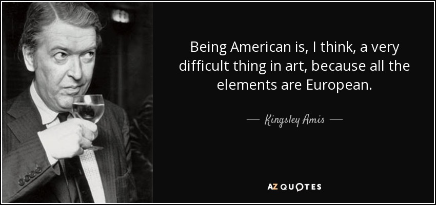 Being American is, I think, a very difficult thing in art, because all the elements are European. - Kingsley Amis