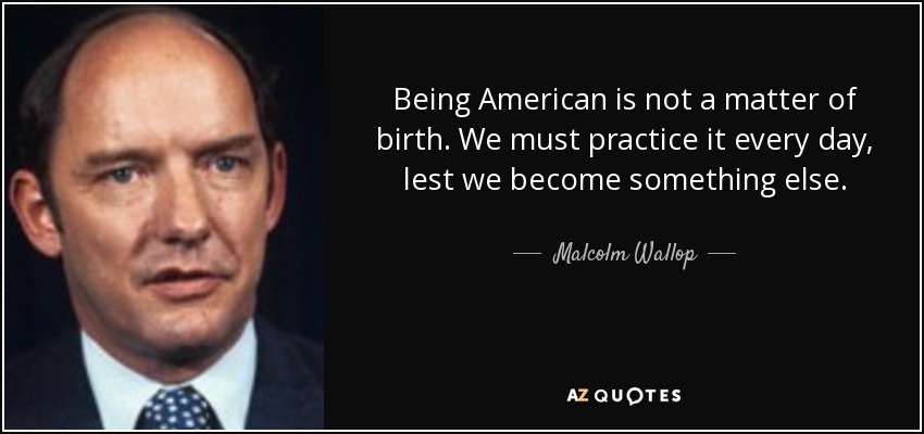 Being American is not a matter of birth. We must practice it every day, lest we become something else. - Malcolm Wallop