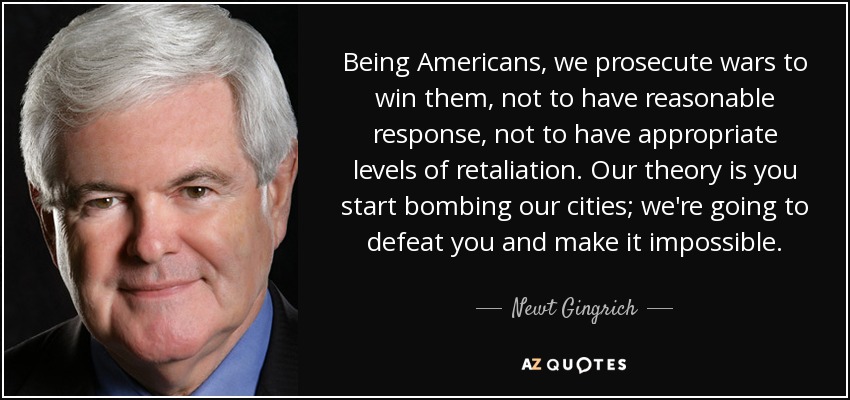 Being Americans, we prosecute wars to win them, not to have reasonable response, not to have appropriate levels of retaliation. Our theory is you start bombing our cities; we're going to defeat you and make it impossible. - Newt Gingrich