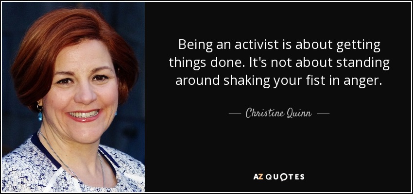 Being an activist is about getting things done. It's not about standing around shaking your fist in anger. - Christine Quinn