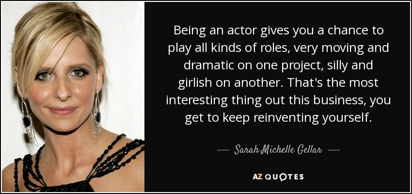 Being an actor gives you a chance to play all kinds of roles, very moving and dramatic on one project, silly and girlish on another. That's the most interesting thing out this business, you get to keep reinventing yourself. - Sarah Michelle Gellar
