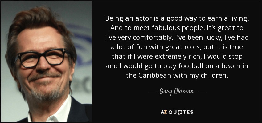 Being an actor is a good way to earn a living. And to meet fabulous people. It's great to live very comfortably. I've been lucky, I've had a lot of fun with great roles, but it is true that if I were extremely rich, I would stop and I would go to play football on a beach in the Caribbean with my children. - Gary Oldman
