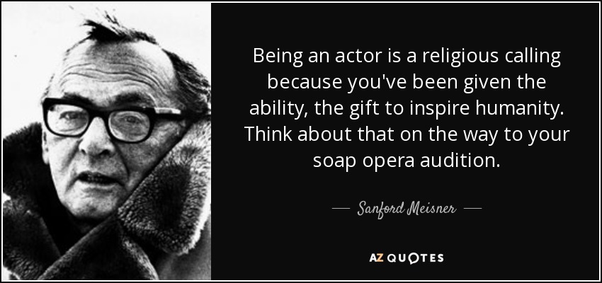 Being an actor is a religious calling because you've been given the ability, the gift to inspire humanity. Think about that on the way to your soap opera audition. - Sanford Meisner