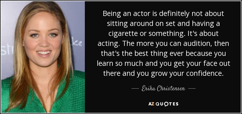 Being an actor is definitely not about sitting around on set and having a cigarette or something. It's about acting. The more you can audition, then that's the best thing ever because you learn so much and you get your face out there and you grow your confidence. - Erika Christensen