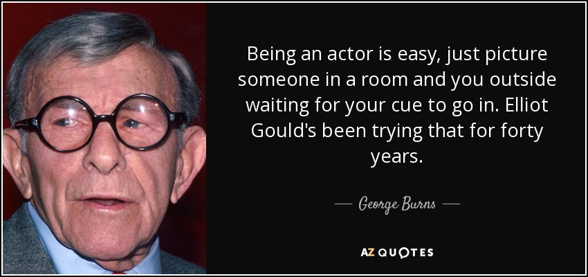 Being an actor is easy, just picture someone in a room and you outside waiting for your cue to go in. Elliot Gould's been trying that for forty years. - George Burns