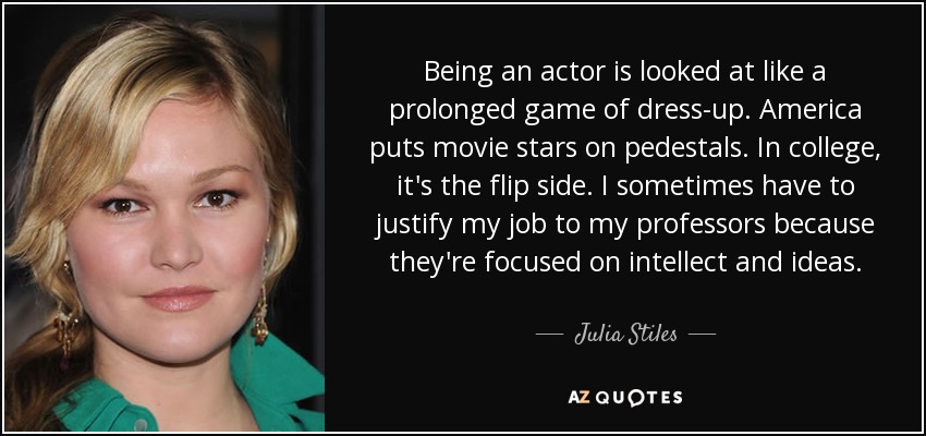 Being an actor is looked at like a prolonged game of dress-up. America puts movie stars on pedestals. In college, it's the flip side. I sometimes have to justify my job to my professors because they're focused on intellect and ideas. - Julia Stiles