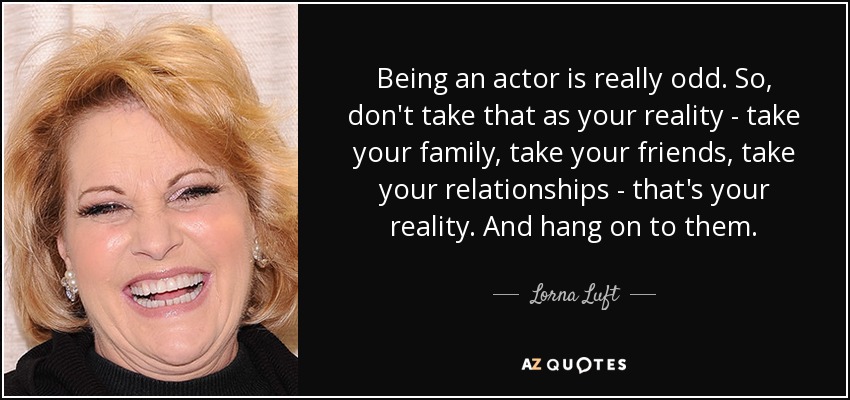 Being an actor is really odd. So, don't take that as your reality - take your family, take your friends, take your relationships - that's your reality. And hang on to them. - Lorna Luft