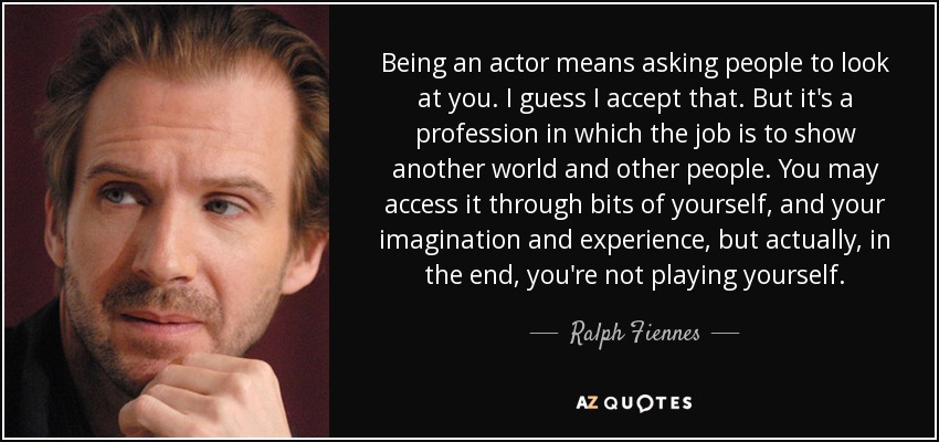 Being an actor means asking people to look at you. I guess I accept that. But it's a profession in which the job is to show another world and other people. You may access it through bits of yourself, and your imagination and experience, but actually, in the end, you're not playing yourself. - Ralph Fiennes