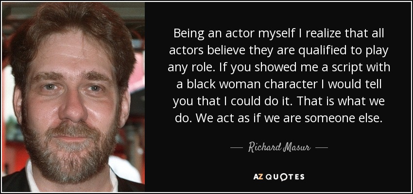 Being an actor myself I realize that all actors believe they are qualified to play any role. If you showed me a script with a black woman character I would tell you that I could do it. That is what we do. We act as if we are someone else. - Richard Masur