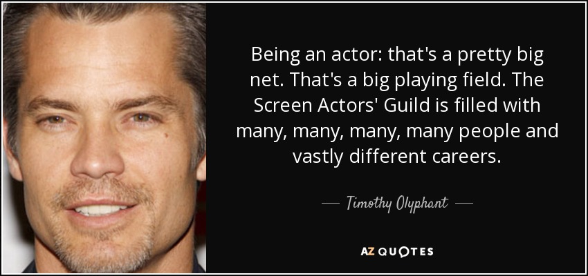 Being an actor: that's a pretty big net. That's a big playing field. The Screen Actors' Guild is filled with many, many, many, many people and vastly different careers. - Timothy Olyphant