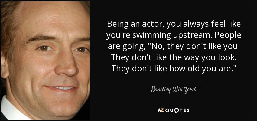 Being an actor, you always feel like you're swimming upstream. People are going, 