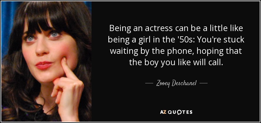 Being an actress can be a little like being a girl in the '50s: You're stuck waiting by the phone, hoping that the boy you like will call. - Zooey Deschanel