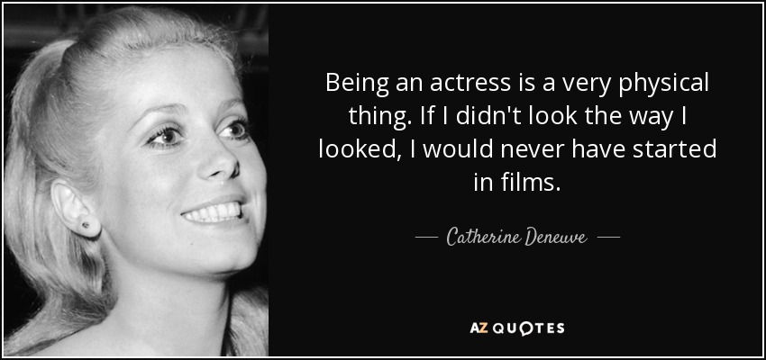 Being an actress is a very physical thing. If I didn't look the way I looked, I would never have started in films. - Catherine Deneuve