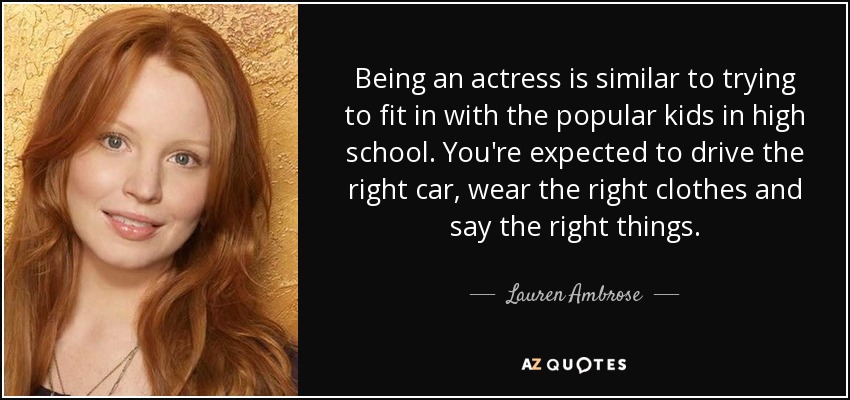 Being an actress is similar to trying to fit in with the popular kids in high school. You're expected to drive the right car, wear the right clothes and say the right things. - Lauren Ambrose