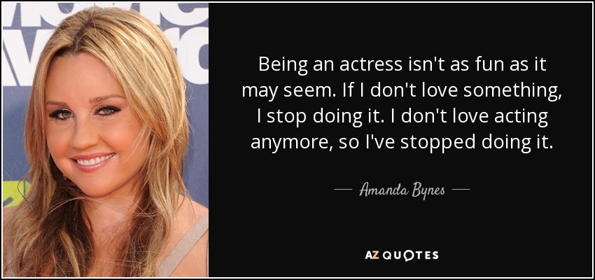 Being an actress isn't as fun as it may seem. If I don't love something, I stop doing it. I don't love acting anymore, so I've stopped doing it. - Amanda Bynes