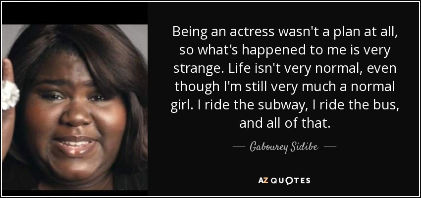 Being an actress wasn't a plan at all, so what's happened to me is very strange. Life isn't very normal, even though I'm still very much a normal girl. I ride the subway, I ride the bus, and all of that. - Gabourey Sidibe