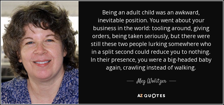 Being an adult child was an awkward, inevitable position. You went about your business in the world: tooling around, giving orders, being taken seriously, but there were still these two people lurking somewhere who in a split second could reduce you to nothing. In their presence, you were a big-headed baby again, crawling instead of walking. - Meg Wolitzer