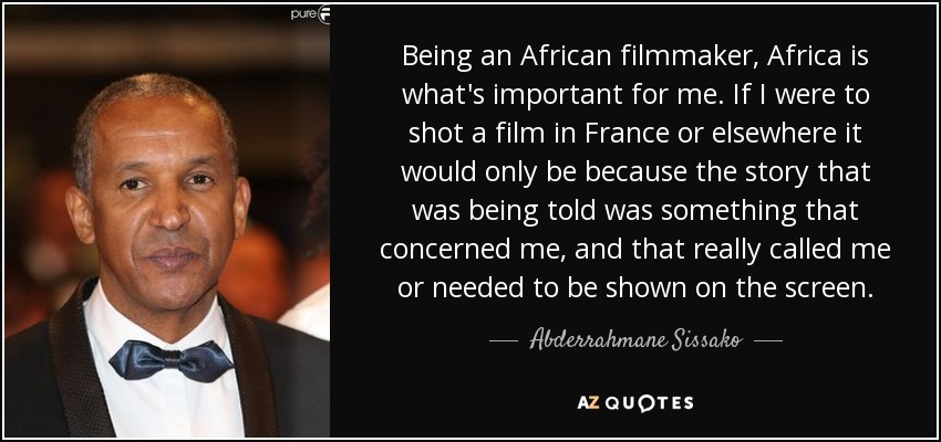 Being an African filmmaker, Africa is what's important for me. If I were to shot a film in France or elsewhere it would only be because the story that was being told was something that concerned me, and that really called me or needed to be shown on the screen. - Abderrahmane Sissako