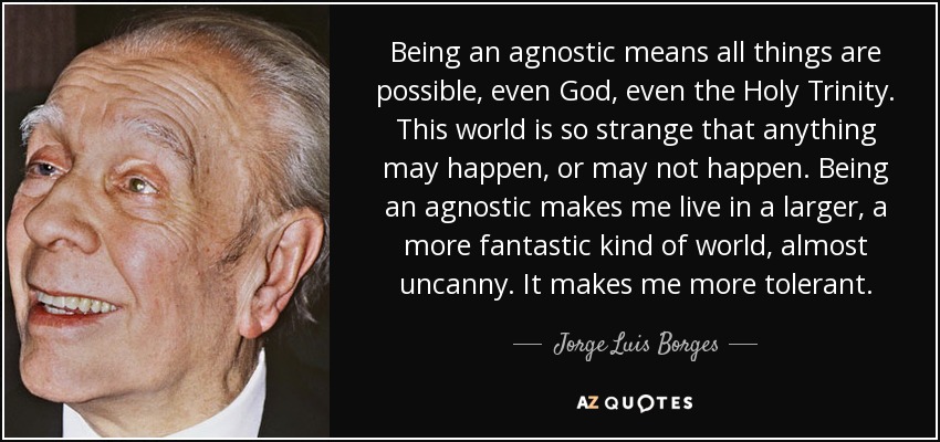 Being an agnostic means all things are possible, even God, even the Holy Trinity. This world is so strange that anything may happen, or may not happen. Being an agnostic makes me live in a larger, a more fantastic kind of world, almost uncanny. It makes me more tolerant. - Jorge Luis Borges