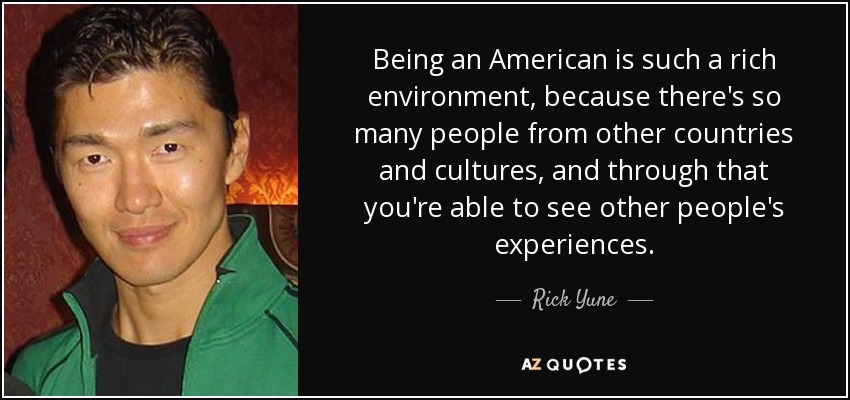 Being an American is such a rich environment, because there's so many people from other countries and cultures, and through that you're able to see other people's experiences. - Rick Yune