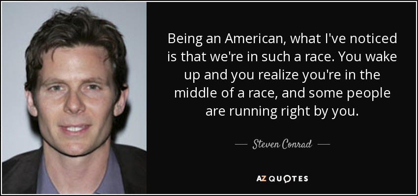 Being an American, what I've noticed is that we're in such a race. You wake up and you realize you're in the middle of a race, and some people are running right by you. - Steven Conrad