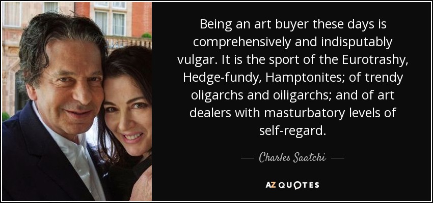 Being an art buyer these days is comprehensively and indisputably vulgar. It is the sport of the Eurotrashy, Hedge-fundy, Hamptonites; of trendy oligarchs and oiligarchs; and of art dealers with masturbatory levels of self-regard. - Charles Saatchi
