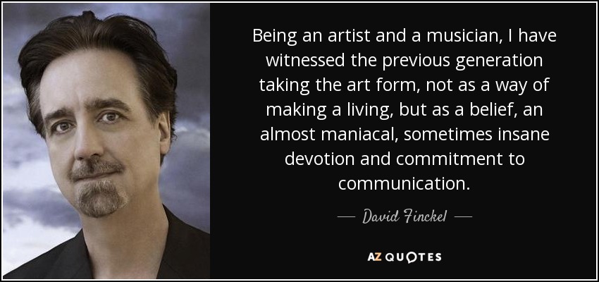 Being an artist and a musician, I have witnessed the previous generation taking the art form, not as a way of making a living, but as a belief, an almost maniacal, sometimes insane devotion and commitment to communication. - David Finckel