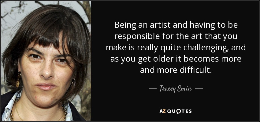 Being an artist and having to be responsible for the art that you make is really quite challenging, and as you get older it becomes more and more difficult. - Tracey Emin