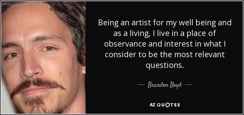 Being an artist for my well being and as a living, I live in a place of observance and interest in what I consider to be the most relevant questions. - Brandon Boyd