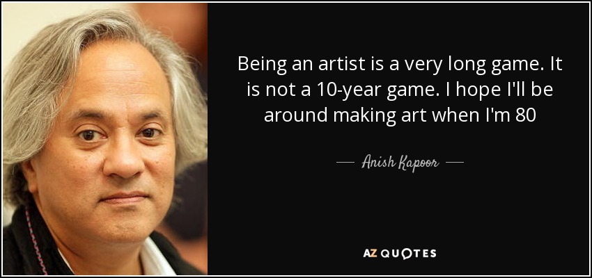 Being an artist is a very long game. It is not a 10-year game. I hope I'll be around making art when I'm 80 - Anish Kapoor