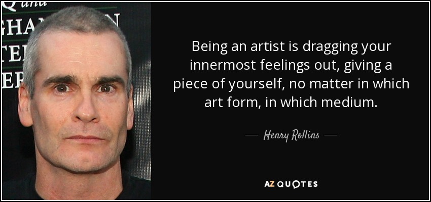 Being an artist is dragging your innermost feelings out, giving a piece of yourself, no matter in which art form, in which medium. - Henry Rollins