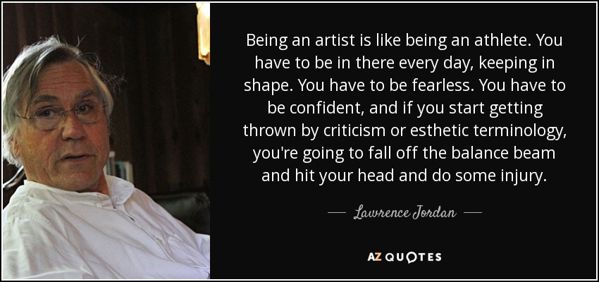 Being an artist is like being an athlete. You have to be in there every day, keeping in shape. You have to be fearless. You have to be confident, and if you start getting thrown by criticism or esthetic terminology, you're going to fall off the balance beam and hit your head and do some injury. - Lawrence Jordan