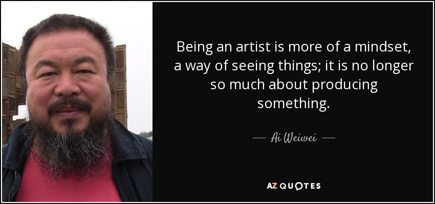 Being an artist is more of a mindset, a way of seeing things; it is no longer so much about producing something. - Ai Weiwei