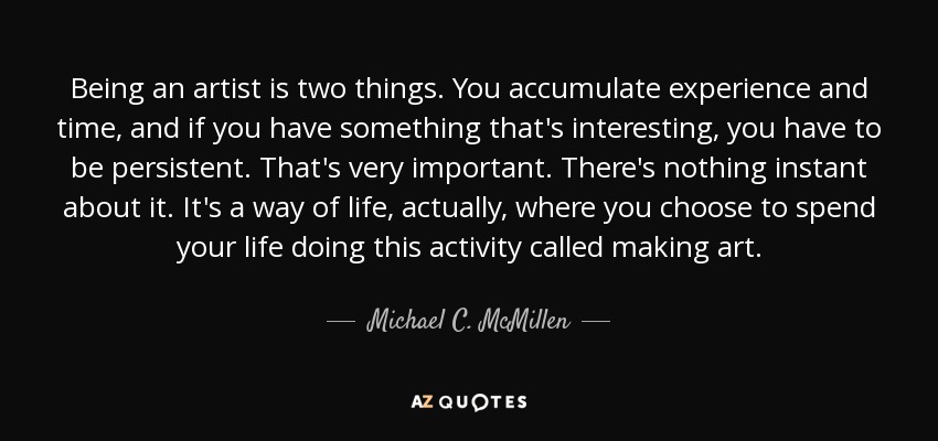 Being an artist is two things. You accumulate experience and time, and if you have something that's interesting, you have to be persistent. That's very important. There's nothing instant about it. It's a way of life, actually, where you choose to spend your life doing this activity called making art. - Michael C. McMillen