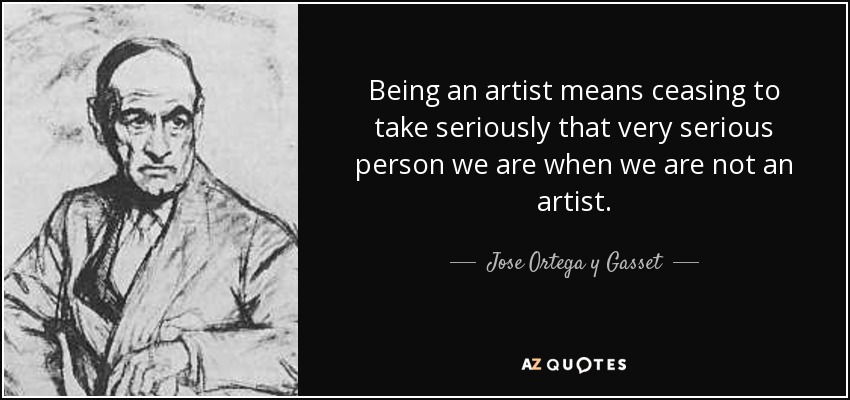 Being an artist means ceasing to take seriously that very serious person we are when we are not an artist. - Jose Ortega y Gasset